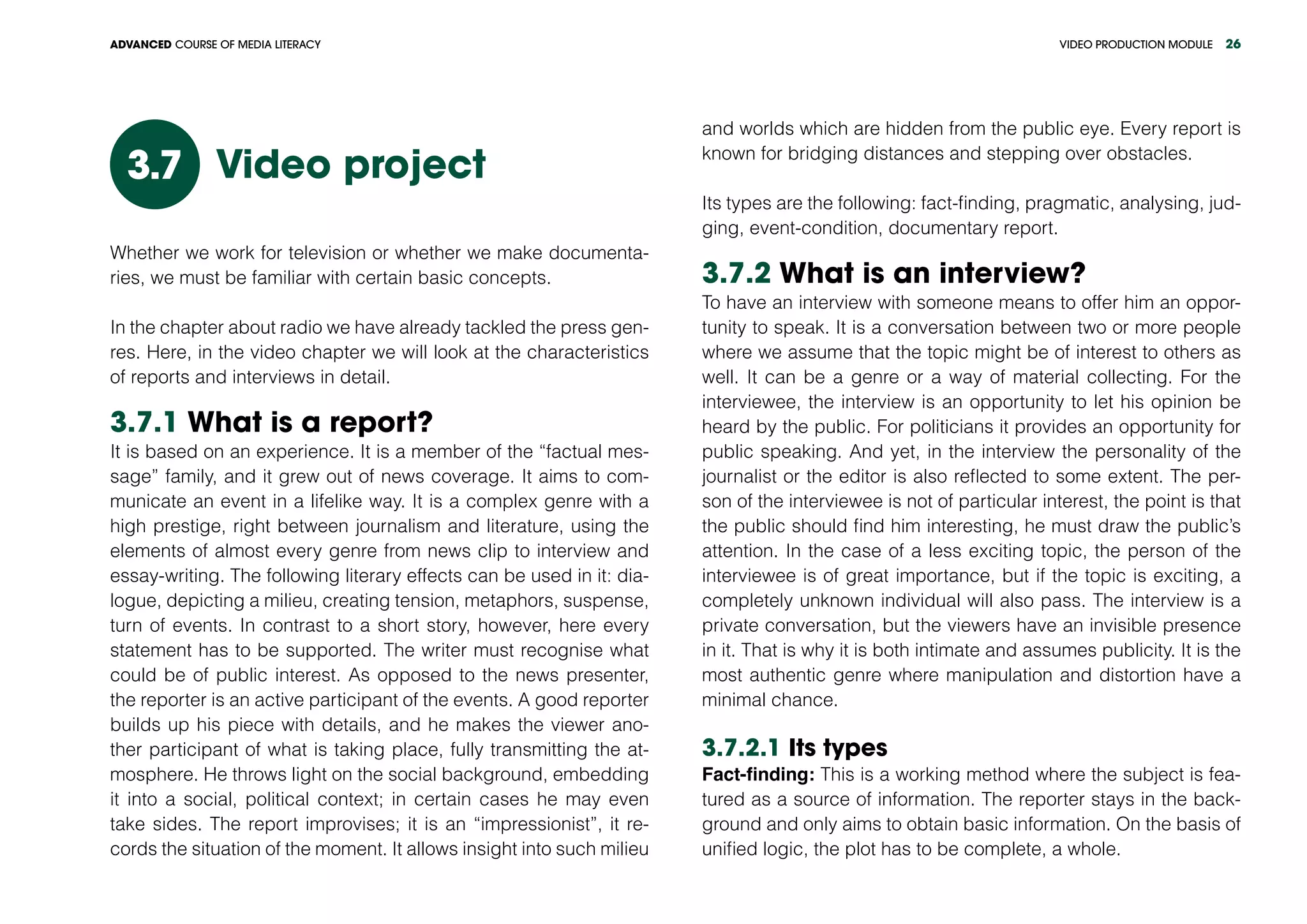 VIDEO PRODUCTION MODULEADVANCED COURSE OF MEDIA LITERACY 26
Video project3.7
Whether we work for television or whether we make documenta-
ries, we must be familiar with certain basic concepts.
In the chapter about radio we have already tackled the press gen-
res. Here, in the video chapter we will look at the characteristics
of reports and interviews in detail.
3.7.1 What is a report?
It is based on an experience. It is a member of the “factual mes-
sage” family, and it grew out of news coverage. It aims to com-
municate an event in a lifelike way. It is a complex genre with a
high prestige, right between journalism and literature, using the
elements of almost every genre from news clip to interview and
essay-writing. The following literary effects can be used in it: dia-
logue, depicting a milieu, creating tension, metaphors, suspense,
turn of events. In contrast to a short story, however, here every
statement has to be supported. The writer must recognise what
could be of public interest. As opposed to the news presenter,
the reporter is an active participant of the events. A good reporter
builds up his piece with details, and he makes the viewer ano-
ther participant of what is taking place, fully transmitting the at-
mosphere. He throws light on the social background, embedding
it into a social, political context; in certain cases he may even
take sides. The report improvises; it is an “impressionist”, it re-
cords the situation of the moment. It allows insight into such milieu
and worlds which are hidden from the public eye. Every report is
known for bridging distances and stepping over obstacles.
Its types are the following: fact-finding, pragmatic, analysing, jud-
ging, event-condition, documentary report.
3.7.2 What is an interview?
To have an interview with someone means to offer him an oppor-
tunity to speak. It is a conversation between two or more people
where we assume that the topic might be of interest to others as
well. It can be a genre or a way of material collecting. For the
interviewee, the interview is an opportunity to let his opinion be
heard by the public. For politicians it provides an opportunity for
public speaking. And yet, in the interview the personality of the
journalist or the editor is also reflected to some extent. The per-
son of the interviewee is not of particular interest, the point is that
the public should find him interesting, he must draw the public’s
attention. In the case of a less exciting topic, the person of the
interviewee is of great importance, but if the topic is exciting, a
completely unknown individual will also pass. The interview is a
private conversation, but the viewers have an invisible presence
in it. That is why it is both intimate and assumes publicity. It is the
most authentic genre where manipulation and distortion have a
minimal chance.
3.7.2.1 Its types
Fact-finding: This is a working method where the subject is fea-
tured as a source of information. The reporter stays in the back-
ground and only aims to obtain basic information. On the basis of
unified logic, the plot has to be complete, a whole.
 
