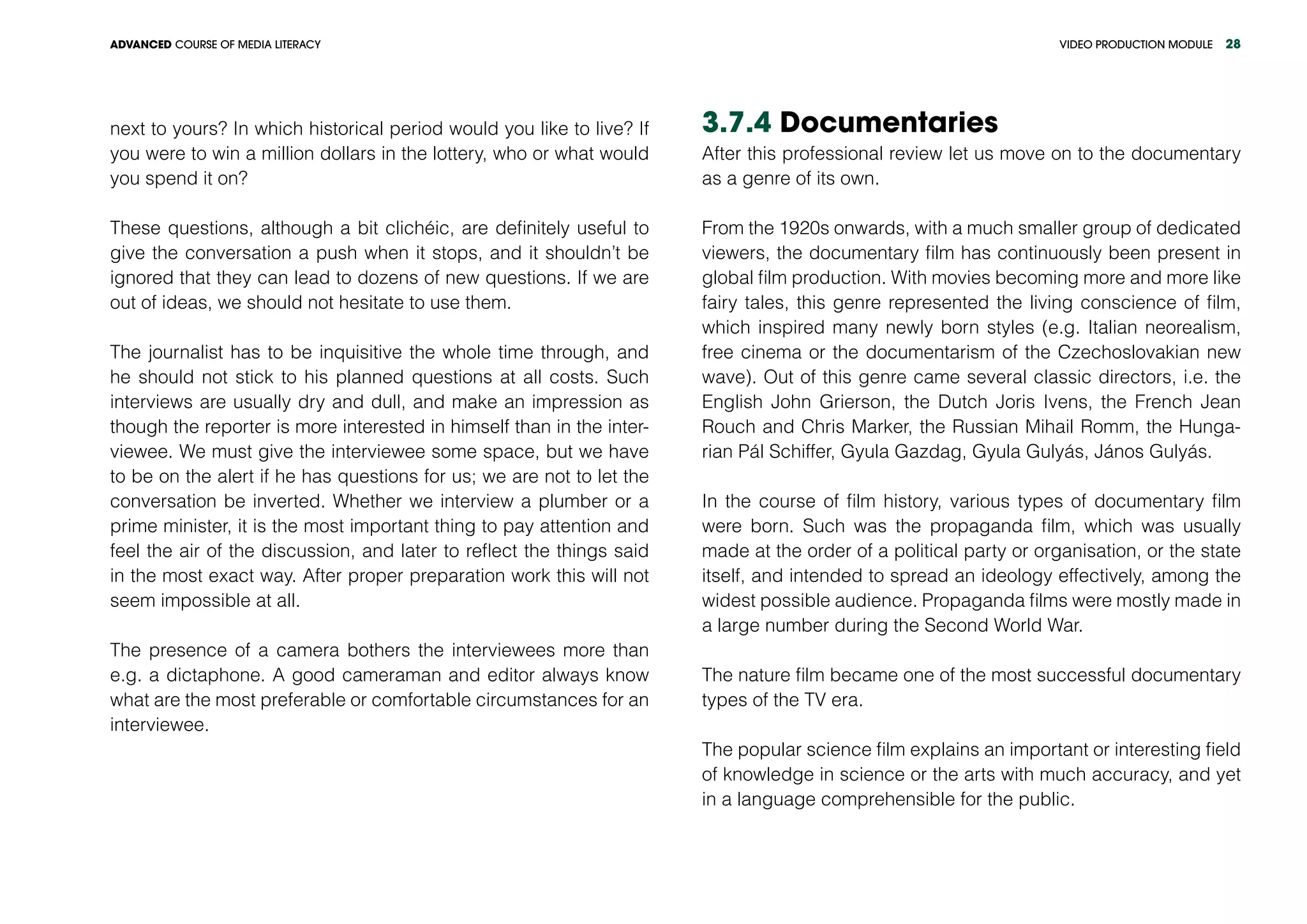 VIDEO PRODUCTION MODULEADVANCED COURSE OF MEDIA LITERACY 28
next to yours? In which historical period would you like to live? If
you were to win a million dollars in the lottery, who or what would
you spend it on?
These questions, although a bit clichéic, are definitely useful to
give the conversation a push when it stops, and it shouldn’t be
ignored that they can lead to dozens of new questions. If we are
out of ideas, we should not hesitate to use them.
The journalist has to be inquisitive the whole time through, and
he should not stick to his planned questions at all costs. Such
interviews are usually dry and dull, and make an impression as
though the reporter is more interested in himself than in the inter-
viewee. We must give the interviewee some space, but we have
to be on the alert if he has questions for us; we are not to let the
conversation be inverted. Whether we interview a plumber or a
prime minister, it is the most important thing to pay attention and
feel the air of the discussion, and later to reflect the things said
in the most exact way. After proper preparation work this will not
seem impossible at all.
The presence of a camera bothers the interviewees more than
e.g. a dictaphone. A good cameraman and editor always know
what are the most preferable or comfortable circumstances for an
interviewee.
3.7.4 Documentaries
After this professional review let us move on to the documentary
as a genre of its own.
From the 1920s onwards, with a much smaller group of dedicated
viewers, the documentary film has continuously been present in
global film production. With movies becoming more and more like
fairy tales, this genre represented the living conscience of film,
which inspired many newly born styles (e.g. Italian neorealism,
free cinema or the documentarism of the Czechoslovakian new
wave). Out of this genre came several classic directors, i.e. the
English John Grierson, the Dutch Joris Ivens, the French Jean
Rouch and Chris Marker, the Russian Mihail Romm, the Hunga-
rian Pál Schiffer, Gyula Gazdag, Gyula Gulyás, János Gulyás.
In the course of film history, various types of documentary film
were born. Such was the propaganda film, which was usually
made at the order of a political party or organisation, or the state
itself, and intended to spread an ideology effectively, among the
widest possible audience. Propaganda films were mostly made in
a large number during the Second World War.
The nature film became one of the most successful documentary
types of the TV era.
The popular science film explains an important or interesting field
of knowledge in science or the arts with much accuracy, and yet
in a language comprehensible for the public.
 
