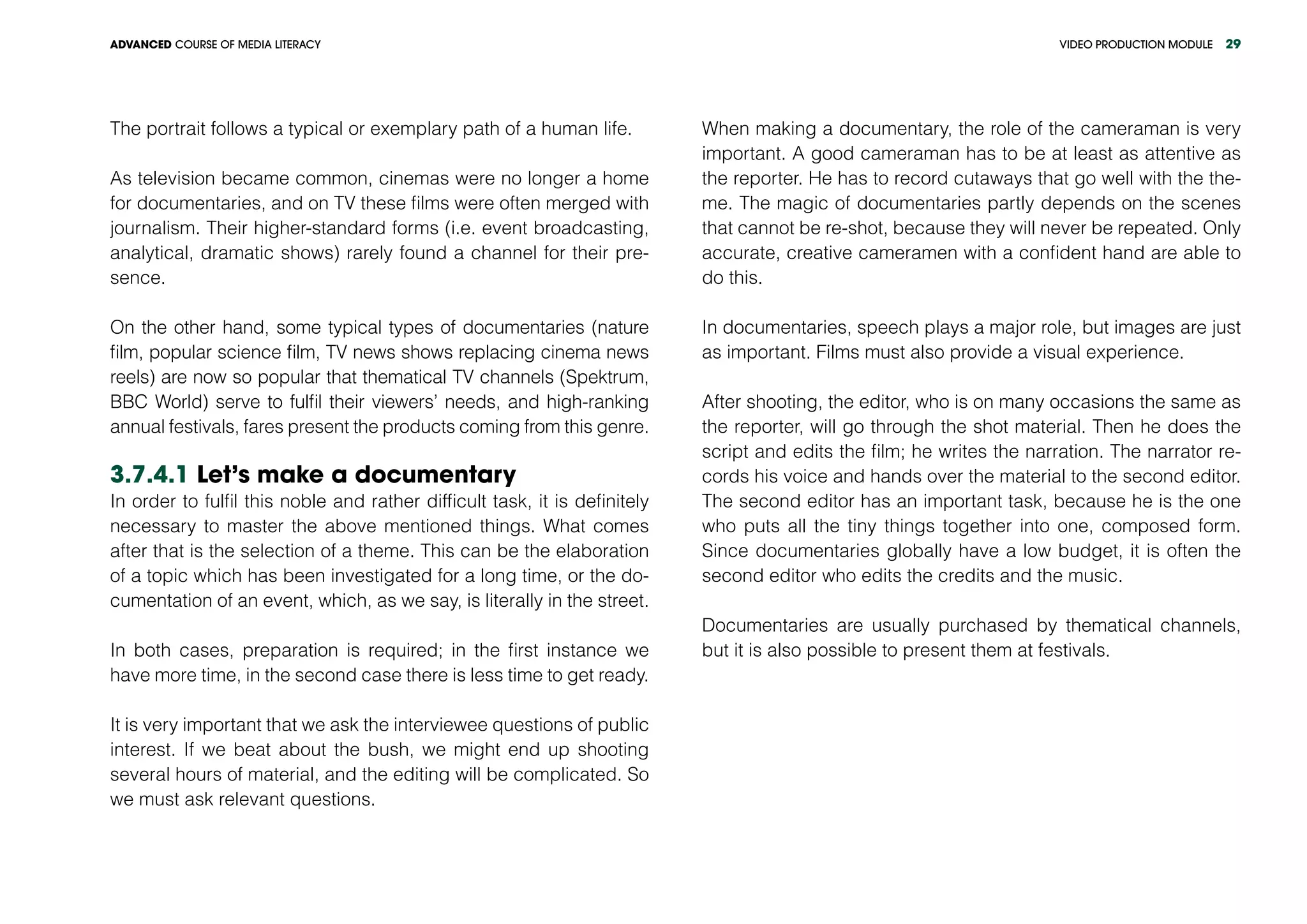 VIDEO PRODUCTION MODULEADVANCED COURSE OF MEDIA LITERACY 29
The portrait follows a typical or exemplary path of a human life.
As television became common, cinemas were no longer a home
for documentaries, and on TV these films were often merged with
journalism. Their higher-standard forms (i.e. event broadcasting,
analytical, dramatic shows) rarely found a channel for their pre-
sence.
On the other hand, some typical types of documentaries (nature
film, popular science film, TV news shows replacing cinema news
reels) are now so popular that thematical TV channels (Spektrum,
BBC World) serve to fulfil their viewers’ needs, and high-ranking
annual festivals, fares present the products coming from this genre.
3.7.4.1 Let’s make a documentary
In order to fulfil this noble and rather difficult task, it is definitely
necessary to master the above mentioned things. What comes
after that is the selection of a theme. This can be the elaboration
of a topic which has been investigated for a long time, or the do-
cumentation of an event, which, as we say, is literally in the street.
In both cases, preparation is required; in the first instance we
have more time, in the second case there is less time to get ready.
It is very important that we ask the interviewee questions of public
interest. If we beat about the bush, we might end up shooting
several hours of material, and the editing will be complicated. So
we must ask relevant questions.
When making a documentary, the role of the cameraman is very
important. A good cameraman has to be at least as attentive as
the reporter. He has to record cutaways that go well with the the-
me. The magic of documentaries partly depends on the scenes
that cannot be re-shot, because they will never be repeated. Only
accurate, creative cameramen with a confident hand are able to
do this.
In documentaries, speech plays a major role, but images are just
as important. Films must also provide a visual experience.
After shooting, the editor, who is on many occasions the same as
the reporter, will go through the shot material. Then he does the
script and edits the film; he writes the narration. The narrator re-
cords his voice and hands over the material to the second editor.
The second editor has an important task, because he is the one
who puts all the tiny things together into one, composed form.
Since documentaries globally have a low budget, it is often the
second editor who edits the credits and the music.
Documentaries are usually purchased by thematical channels,
but it is also possible to present them at festivals.
 