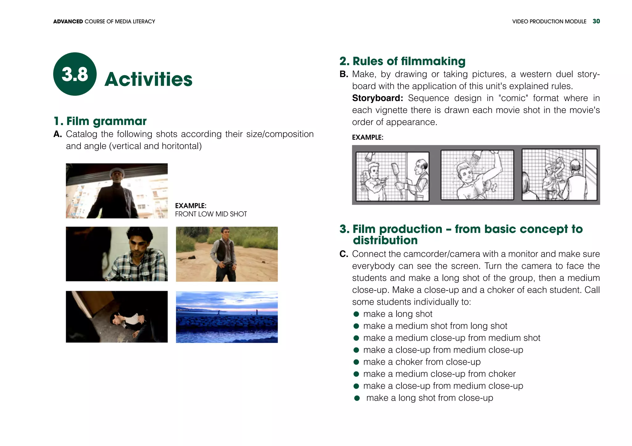 VIDEO PRODUCTION MODULEADVANCED COURSE OF MEDIA LITERACY 30
Activities3.8
1. Film grammar
A.	Catalog the following shots according their size/composition
and angle (vertical and horitontal)
Example:
Front Low Mid Shot
2. Rules of filmmaking
B.	Make, by drawing or taking pictures, a western duel story-
board with the application of this unit's explained rules.
Storyboard: Sequence design in "comic" format where in
each vignette there is drawn each movie shot in the movie's
order of appearance.
Example:
3. Film production – from basic concept to
distribution
C.	Connect the camcorder/camera with a monitor and make sure
everybody can see the screen. Turn the camera to face the
students and make a long shot of the group, then a medium
close-up. Make a close-up and a choker of each student. Call
some students individually to:
	make a long shot
	make a medium shot from long shot
	make a medium close-up from medium shot
	make a close-up from medium close-up
	make a choker from close-up
	make a medium close-up from choker
	make a close-up from medium close-up
	make a long shot from close-up
 