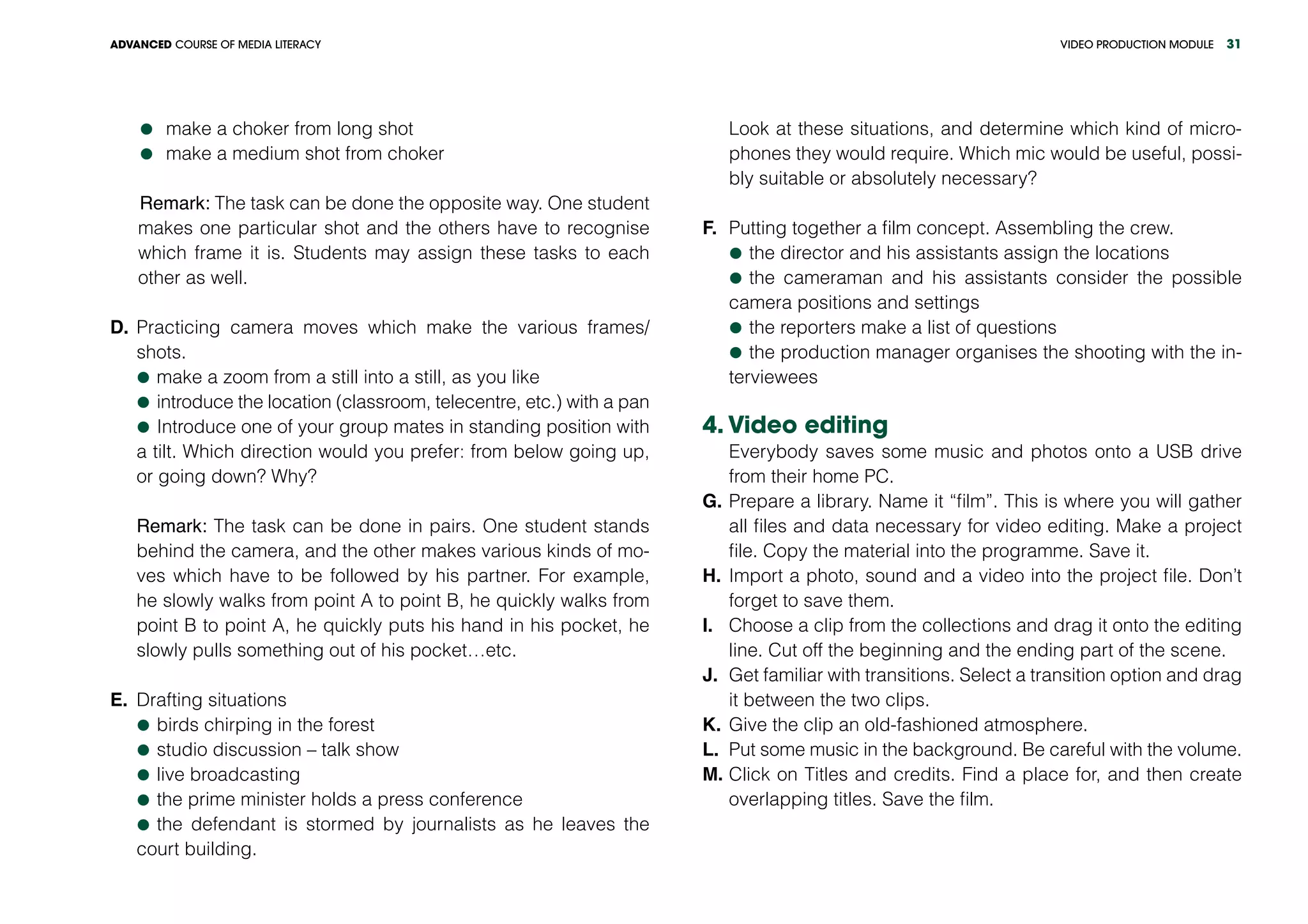VIDEO PRODUCTION MODULEADVANCED COURSE OF MEDIA LITERACY 31
	make a choker from long shot
	make a medium shot from choker
Remark: The task can be done the opposite way. One student
makes one particular shot and the others have to recognise
which frame it is. Students may assign these tasks to each
other as well.
D.	Practicing camera moves which make the various frames/
shots.
	make a zoom from a still into a still, as you like
	introduce the location (classroom, telecentre, etc.) with a pan
	Introduce one of your group mates in standing position with
a tilt. Which direction would you prefer: from below going up,
or going down? Why?
Remark: The task can be done in pairs. One student stands
behind the camera, and the other makes various kinds of mo-
ves which have to be followed by his partner. For example,
he slowly walks from point A to point B, he quickly walks from
point B to point A, he quickly puts his hand in his pocket, he
slowly pulls something out of his pocket…etc.
E.	 Drafting situations
	birds chirping in the forest
	studio discussion – talk show
	live broadcasting
	the prime minister holds a press conference
	the defendant is stormed by journalists as he leaves the
court building.
Look at these situations, and determine which kind of micro-
phones they would require. Which mic would be useful, possi-
bly suitable or absolutely necessary?
F.	 Putting together a film concept. Assembling the crew.
	the director and his assistants assign the locations
	the cameraman and his assistants consider the possible
camera positions and settings
	the reporters make a list of questions
	the production manager organises the shooting with the in-
terviewees
4. Video editing
Everybody saves some music and photos onto a USB drive
from their home PC.
G.	Prepare a library. Name it “film”. This is where you will gather
all files and data necessary for video editing. Make a project
file. Copy the material into the programme. Save it.
H.	Import a photo, sound and a video into the project file. Don’t
forget to save them.
I.	 Choose a clip from the collections and drag it onto the editing
line. Cut off the beginning and the ending part of the scene.
J.	 Get familiar with transitions. Select a transition option and drag
it between the two clips.
K.	Give the clip an old-fashioned atmosphere.
L.	 Put some music in the background. Be careful with the volume.
M.	Click on Titles and credits. Find a place for, and then create
overlapping titles. Save the film.
 