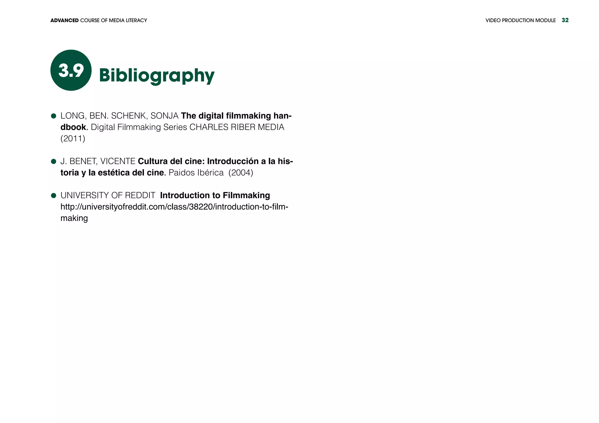 VIDEO PRODUCTION MODULEADVANCED COURSE OF MEDIA LITERACY 32
Bibliography3.9
	 LONG, BEN. SCHENK, SONJA The digital filmmaking han-
dbook. Digital Filmmaking Series CHARLES RIBER MEDIA
(2011)
	 J. BENET, VICENTE Cultura del cine: Introducción a la his-
toria y la estética del cine. Paidos Ibérica (2004)
	 UNIVERSITY OF REDDIT Introduction to Filmmaking
	 http://universityofreddit.com/class/38220/introduction-to-film-
making
 