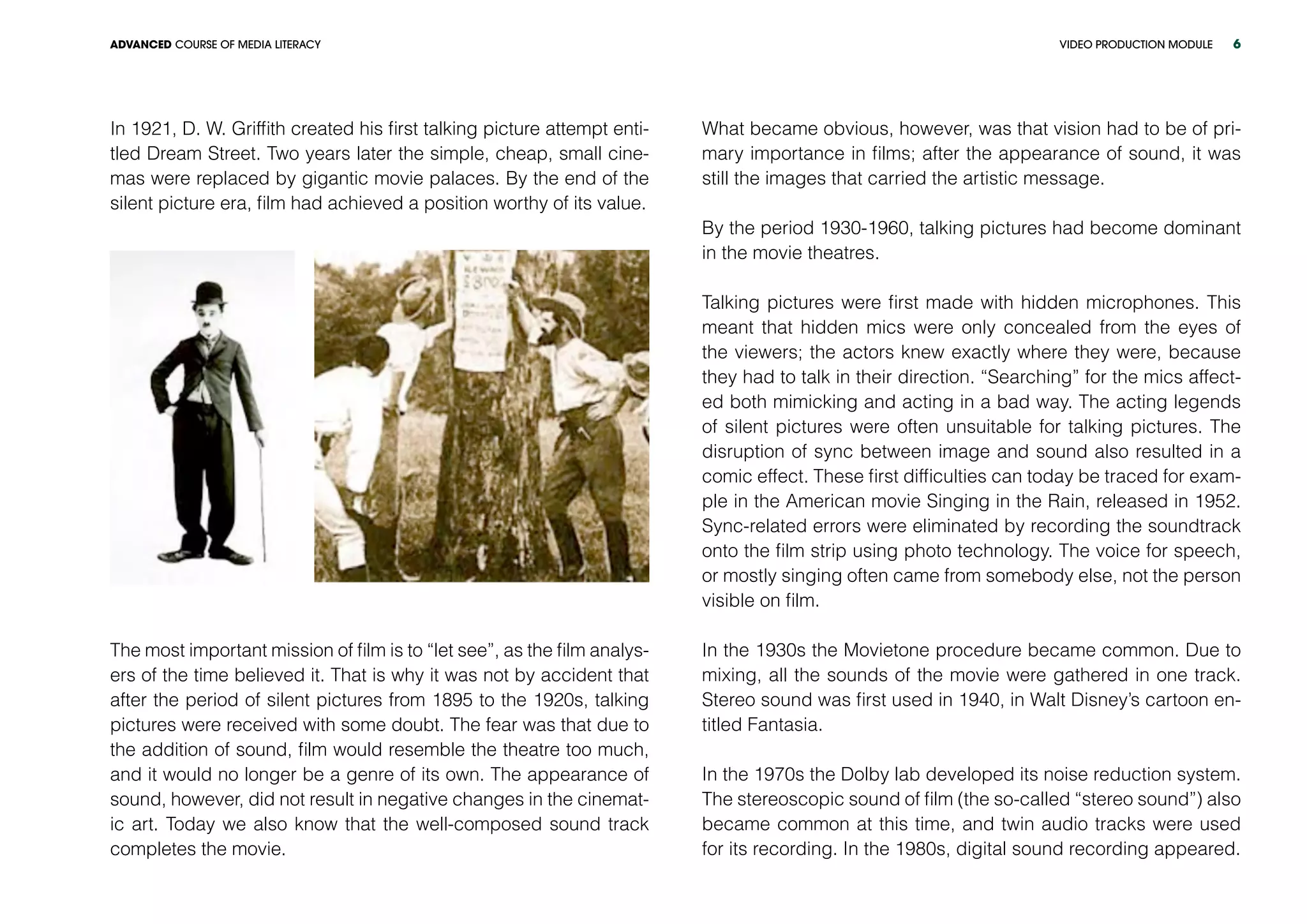 VIDEO PRODUCTION MODULEADVANCED COURSE OF MEDIA LITERACY 6
In 1921, D. W. Griffith created his first talking picture attempt enti-
tled Dream Street. Two years later the simple, cheap, small cine-
mas were replaced by gigantic movie palaces. By the end of the
silent picture era, film had achieved a position worthy of its value.
The most important mission of film is to “let see”, as the film analys-
ers of the time believed it. That is why it was not by accident that
after the period of silent pictures from 1895 to the 1920s, talking
pictures were received with some doubt. The fear was that due to
the addition of sound, film would resemble the theatre too much,
and it would no longer be a genre of its own. The appearance of
sound, however, did not result in negative changes in the cinemat-
ic art. Today we also know that the well-composed sound track
completes the movie.
What became obvious, however, was that vision had to be of pri-
mary importance in films; after the appearance of sound, it was
still the images that carried the artistic message.
By the period 1930-1960, talking pictures had become dominant
in the movie theatres.
Talking pictures were first made with hidden microphones. This
meant that hidden mics were only concealed from the eyes of
the viewers; the actors knew exactly where they were, because
they had to talk in their direction. “Searching” for the mics affect-
ed both mimicking and acting in a bad way. The acting legends
of silent pictures were often unsuitable for talking pictures. The
disruption of sync between image and sound also resulted in a
comic effect. These first difficulties can today be traced for exam-
ple in the American movie Singing in the Rain, released in 1952.
Sync-related errors were eliminated by recording the soundtrack
onto the film strip using photo technology. The voice for speech,
or mostly singing often came from somebody else, not the person
visible on film.
In the 1930s the Movietone procedure became common. Due to
mixing, all the sounds of the movie were gathered in one track.
Stereo sound was first used in 1940, in Walt Disney’s cartoon en-
titled Fantasia.
In the 1970s the Dolby lab developed its noise reduction system.
The stereoscopic sound of film (the so-called “stereo sound”) also
became common at this time, and twin audio tracks were used
for its recording. In the 1980s, digital sound recording appeared.
 