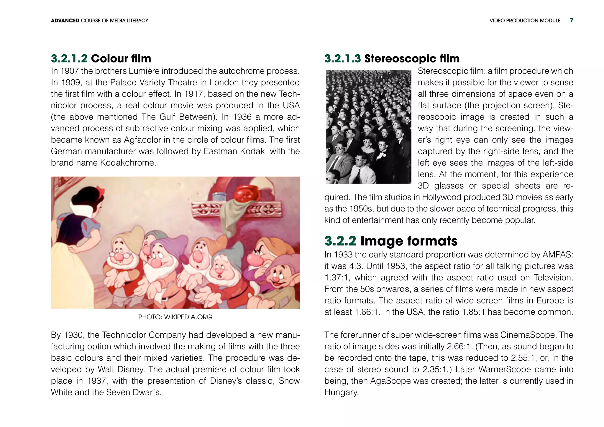 VIDEO PRODUCTION MODULEADVANCED COURSE OF MEDIA LITERACY 7
3.2.1.2 Colour film
In 1907 the brothers Lumière introduced the autochrome process.
In 1909, at the Palace Variety Theatre in London they presented
the first film with a colour effect. In 1917, based on the new Tech-
nicolor process, a real colour movie was produced in the USA
(the above mentioned The Gulf Between). In 1936 a more ad-
vanced process of subtractive colour mixing was applied, which
became known as Agfacolor in the circle of colour films. The first
German manufacturer was followed by Eastman Kodak, with the
brand name Kodakchrome.
Photo: wikipedia.org
By 1930, the Technicolor Company had developed a new manu-
facturing option which involved the making of films with the three
basic colours and their mixed varieties. The procedure was de-
veloped by Walt Disney. The actual premiere of colour film took
place in 1937, with the presentation of Disney’s classic, Snow
White and the Seven Dwarfs.
3.2.1.3 Stereoscopic film
Stereoscopic film: a film procedure which
makes it possible for the viewer to sense
all three dimensions of space even on a
flat surface (the projection screen). Ste-
reoscopic image is created in such a
way that during the screening, the view-
er’s right eye can only see the images
captured by the right-side lens, and the
left eye sees the images of the left-side
lens. At the moment, for this experience
3D glasses or special sheets are re-
quired. The film studios in Hollywood produced 3D movies as early
as the 1950s, but due to the slower pace of technical progress, this
kind of entertainment has only recently become popular.
3.2.2 Image formats	
In 1933 the early standard proportion was determined by AMPAS:
it was 4:3. Until 1953, the aspect ratio for all talking pictures was
1.37:1, which agreed with the aspect ratio used on Television.
From the 50s onwards, a series of films were made in new aspect
ratio formats. The aspect ratio of wide-screen films in Europe is
at least 1.66:1. In the USA, the ratio 1.85:1 has become common.
The forerunner of super wide-screen films was CinemaScope. The
ratio of image sides was initially 2.66:1. (Then, as sound began to
be recorded onto the tape, this was reduced to 2.55:1, or, in the
case of stereo sound to 2.35:1.) Later WarnerScope came into
being, then AgaScope was created; the latter is currently used in
Hungary.
 