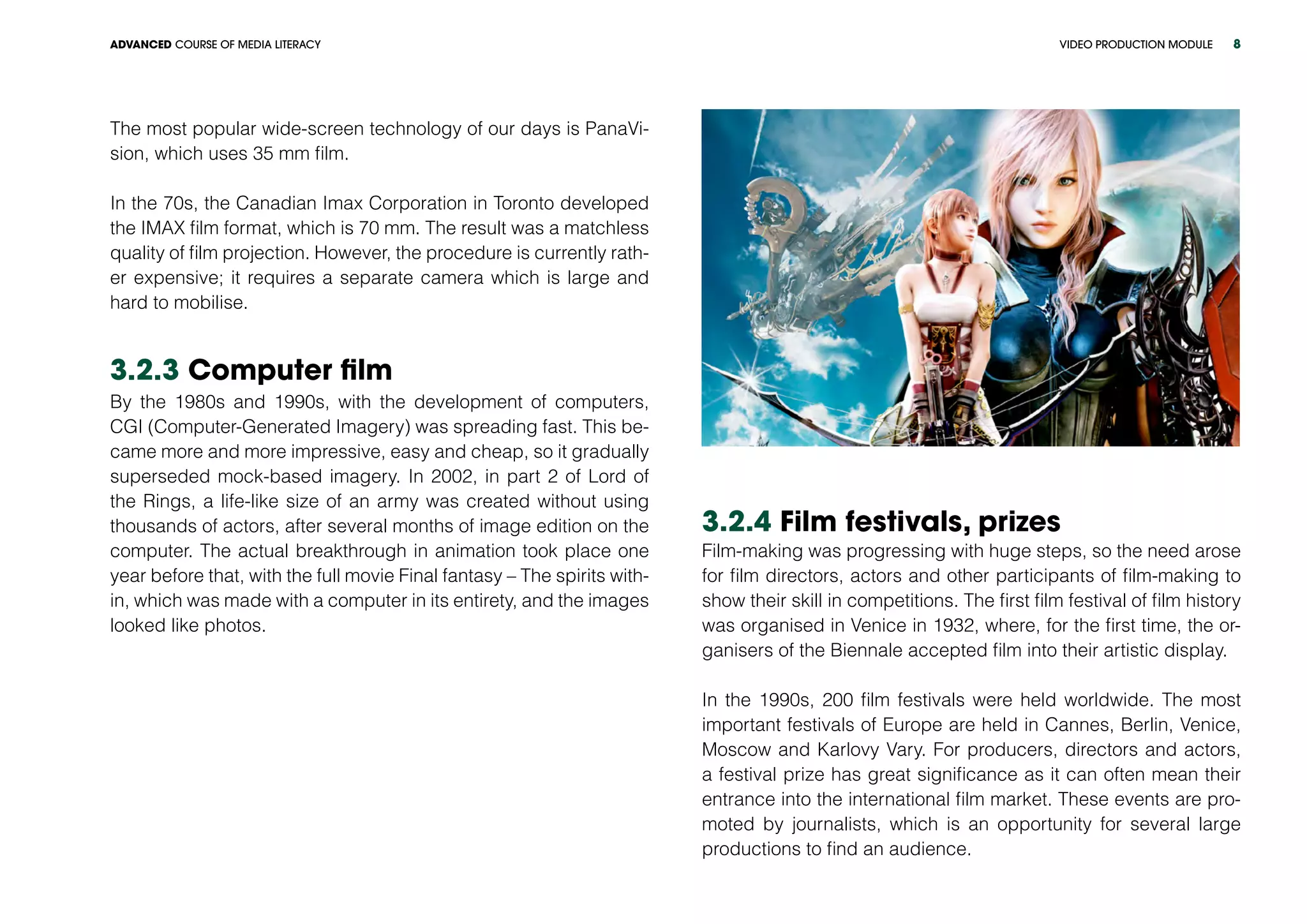 VIDEO PRODUCTION MODULEADVANCED COURSE OF MEDIA LITERACY 8
The most popular wide-screen technology of our days is PanaVi-
sion, which uses 35 mm film.
In the 70s, the Canadian Imax Corporation in Toronto developed
the IMAX film format, which is 70 mm. The result was a matchless
quality of film projection. However, the procedure is currently rath-
er expensive; it requires a separate camera which is large and
hard to mobilise.
3.2.3 Computer film
By the 1980s and 1990s, with the development of computers,
CGI (Computer-Generated Imagery) was spreading fast. This be-
came more and more impressive, easy and cheap, so it gradually
superseded mock-based imagery. In 2002, in part 2 of Lord of
the Rings, a life-like size of an army was created without using
thousands of actors, after several months of image edition on the
computer. The actual breakthrough in animation took place one
year before that, with the full movie Final fantasy – The spirits with-
in, which was made with a computer in its entirety, and the images
looked like photos.
3.2.4 Film festivals, prizes
Film-making was progressing with huge steps, so the need arose
for film directors, actors and other participants of film-making to
show their skill in competitions. The first film festival of film history
was organised in Venice in 1932, where, for the first time, the or-
ganisers of the Biennale accepted film into their artistic display.
In the 1990s, 200 film festivals were held worldwide. The most
important festivals of Europe are held in Cannes, Berlin, Venice,
Moscow and Karlovy Vary. For producers, directors and actors,
a festival prize has great significance as it can often mean their
entrance into the international film market. These events are pro-
moted by journalists, which is an opportunity for several large
productions to find an audience.
 