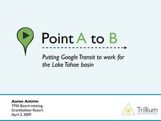 Point A to B
                  Putting Google Transit to work for
                  the Lake Tahoe basin




Aaron Antrim
TMA Board meeting
                                                       Trillium
Granlibakken Resort
April 2, 2009                                          TRANSIT INTERNET SOLUTIONS
 