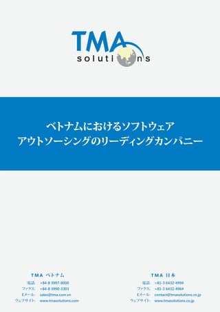 ベトナムにおけるソフトウェア
アウトソーシングのリーディ
ングカンパニー

T M A ベトナム
電話:

ファ
クス:
Eメール:

ウェブサイ
ト:

+84-8 3997-8000
+84-8 3990-3303
sales@tma.com.vn
www.tmasolutions.com

TMA 日本
電話:

ファ
クス:
Eメール:

ウェブサイ
ト:

+81-3 6432-4994
+81-3 6432-4964
contact@tmasolutions.co.jp
www.tmasolutions.co.jp

 
