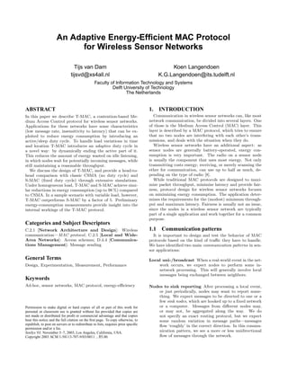 An Adaptive Energy-Efﬁcient MAC Protocol
                            for Wireless Sensor Networks

                                  Tijs van Dam                                               Koen Langendoen
                                tijsvd@xs4all.nl                                        K.G.Langendoen@its.tudelft.nl
                                                 Faculty of Information Technology and Systems
                                                          Delft University of Technology
                                                                 The Netherlands


ABSTRACT                                                                            1. INTRODUCTION
In this paper we describe T-MAC, a contention-based Me-                                Communication in wireless sensor networks can, like most
dium Access Control protocol for wireless sensor networks.                          network communication, be divided into several layers. One
Applications for these networks have some characteristics                           of those is the Medium Access Control (MAC) layer. This
(low message rate, insensitivity to latency) that can be ex-                        layer is described by a MAC protocol, which tries to ensure
ploited to reduce energy consumption by introducing an                              that no two nodes are interfering with each other’s trans-
active/sleep duty cycle. To handle load variations in time                          missions, and deals with the situation when they do.
and location T-MAC introduces an adaptive duty cycle in                                Wireless sensor networks have an additional aspect: as
a novel way: by dynamically ending the active part of it.                           sensor nodes are generally battery-operated, energy con-
This reduces the amount of energy wasted on idle listening,                         sumption is very important. The radio on a sensor node
in which nodes wait for potentially incoming messages, while                        is usually the component that uses most energy. Not only
still maintaining a reasonable throughput.                                          transmitting costs energy; receiving, or merely scanning the
   We discuss the design of T-MAC, and provide a head-to-                           ether for communication, can use up to half as much, de-
head comparison with classic CSMA (no duty cycle) and                               pending on the type of radio [8].
S-MAC (ﬁxed duty cycle) through extensive simulations.                                 While traditional MAC protocols are designed to maxi-
Under homogeneous load, T-MAC and S-MAC achieve simi-                               mize packet throughput, minimize latency and provide fair-
lar reductions in energy consumption (up to 98 %) compared                          ness, protocol design for wireless sensor networks focuses
to CSMA. In a sample scenario with variable load, however,                          on minimizing energy consumption. The application deter-
T-MAC outperforms S-MAC by a factor of 5. Preliminary                               mines the requirements for the (modest) minimum through-
energy-consumption measurements provide insight into the                            put and maximum latency. Fairness is usually not an issue,
internal workings of the T-MAC protocol.                                            since the nodes in a wireless sensor network are typically
                                                                                    part of a single application and work together for a common
                                                                                    purpose.
Categories and Subject Descriptors
C.2.1 [Network Architecture and Design]: Wireless                                   1.1 Communication patterns
communication—MAC protocol ; C.2.5 [Local and Wide-                                   It is important to design and test the behavior of MAC
Area Networks]: Access schemes; D.4.4 [Communica-                                   protocols based on the kind of traﬃc they have to handle.
tions Management]: Message sending                                                  We have identiﬁed two main communication patterns in sen-
                                                                                    sor applications:
General Terms                                                                       Local uni-/broadcast When a real-world event in the net-
Design, Experimentation, Measurement, Performance                                       work occurs, we expect nodes to perform some in-
                                                                                        network processing. This will generally involve local
                                                                                        messages being exchanged between neighbors.
Keywords
Ad-hoc, sensor networks, MAC protocol, energy-eﬃciency                              Nodes to sink reporting After processing a local event,
                                                                                        or just periodically, nodes may want to report some-
                                                                                        thing. We expect messages to be directed to one or a
                                                                                        few sink nodes, which are hooked up to a ﬁxed network
Permission to make digital or hard copies of all or part of this work for               or a computer. Messages from diﬀerent nodes may,
personal or classroom use is granted without fee provided that copies are               or may not, be aggregated along the way. We do
not made or distributed for proﬁt or commercial advantage and that copies               not specify an exact routing protocol, but we expect
bear this notice and the full citation on the ﬁrst page. To copy otherwise, to          some random variation in message paths—messages
republish, to post on servers or to redistribute to lists, requires prior speciﬁc       ﬂow ‘roughly’ in the correct direction. In this commu-
permission and/or a fee.
SenSys’03, November 5–7, 2003, Los Angeles, California, USA.                            nication pattern, we see a more or less unidirectional
Copyright 2003 ACM 1-58113-707-9/03/0011 ...$5.00.                                      ﬂow of messages through the network.
 