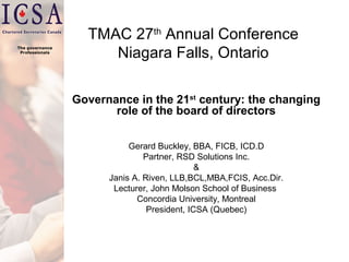 The governance
Professionals

TMAC 27th Annual Conference
Niagara Falls, Ontario
Governance in the 21st century: the changing
role of the board of directors
Gerard Buckley, BBA, FICB, ICD.D
Partner, RSD Solutions Inc.
&
Janis A. Riven, LLB,BCL,MBA,FCIS, Acc.Dir.
Lecturer, John Molson School of Business
Concordia University, Montreal
President, ICSA (Quebec)

 
