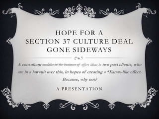 HOPE FOR A
SECTION 37 CULTURE DEAL
GONE SIDEWAYS
A consultant meddles in the business of offers ideas to two past clients, who
are in a lawsuit over this, in hopes of creating a *Xanax-like effect.
Because, why not?
A PRE SE NTATION
 