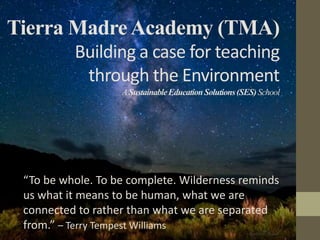 Tierra Madre Academy (TMA)
          Building a case for teaching
           through the Environment
                   A Sustainable Education Solutions (SES) School




 “To be whole. To be complete. Wilderness reminds
 us what it means to be human, what we are
 connected to rather than what we are separated
 from.” – Terry Tempest Williams
 
