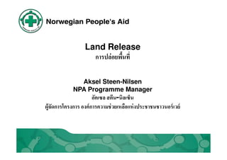 Land Release
                    การปล่อยพืนที

               Aksel Steen-Nilsen
             NPA Programme Manager
                       อัคเซล สตีน-นิลเซ็น
ผู้จัดการโครงการ องค์ การความช่ วยเหลือแห่ งประชาชนชาวนอร์ เวย์
 