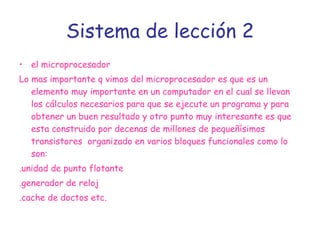 Sistema de lección 2 el microprocesador Lo mas importante q vimos del microprocesador es que es un elemento muy importante en un computador en el cual se llevan los cálculos necesarios para que se ejecute un programa y para obtener un buen resultado y otro punto muy interesante es que esta construido por decenas de millones de pequeñísimos transistores  organizado en varios bloques funcionales como lo son: .unidad de punto flotante  .generador de reloj .cache de doctos etc. 