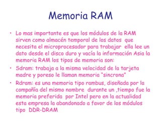 Memoria RAM Lo mas importante es que los módulos de la RAM sirven como almacén temporal de los datos  que necesita el microprocesador para trabajar  ella lee un dato desde el disco duro y vacía la información Asia la memoria RAM los tipos de memoria son: Sdram: trabaja a la misma velocidad de la tarjeta madre y poreso le llaman memoria “sincrona”  Rdram: es una memoria tipo rambus, diseñada por la compañía del mismo nombre  durante un ,tiempo fue la memoria preferida  por Intel pero en la actualidad esta empresa la abandonado a favor de los módulos tipo  DDR-DRAM  