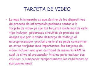 TARJETA DE VIDEO Lo mas interesante es que dentro de los dispositivos de proceso de información podemos contar a la tarjeta de video ya que las tarjetas modernas de este tipo incluyen  poderosos circuitos de proceso de imagen que por lo tanto descarga de trabajo al microprocesador gracias a esto el se pede concentrar en otras tarjetas mas importantes. las tarjetas de video incluyen una gran cantidad de memoria RAM la cual ,le sirve al procesador interno para realizar sus cálculos  y almacenar temporalmente los resultados de sus operaciones   