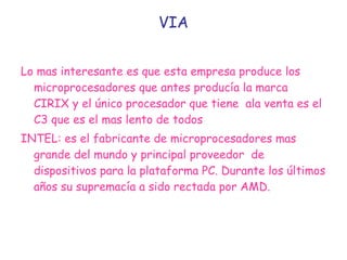 VIA Lo mas interesante es que esta empresa produce los microprocesadores que antes producía la marca CIRIX y el único procesador que tiene  ala venta es el C3 que es el mas lento de todos  INTEL: es el fabricante de microprocesadores mas  grande del mundo y principal proveedor  de dispositivos para la plataforma PC. Durante los últimos años su supremacía a sido rectada por AMD. 