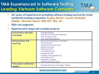 1
TMA Experienced in Software Testing
Leading Vietnam Software Company
 14+ years of experience in providing software testing services for many
worldwide leading companies: Avaya, Alcatel – Lucent, Genband,
Amdocs, Shoretel, Nortel, IBM, NTT, NEC, etc.
 500+ test engineers
 Experienced in large and complex projects
Test solution, planning
and design
o Test lab building
o Test plan and test suite definition
o Test case generation
o Test script development
Test execution and
reporting
o Sanity test & first level verification
o Functional test
o Integration & system test
o Performance test
o Regression test
o Compatibility test
o Acceptance test
o Installation & upgrade test
o Localization test
o Bug/defect support
o Optimization and report
Full product verification
support
o Manage all aspects of product testing
 www.tmasolutions.com
 