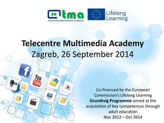 Telecentre Multimedia Academy 
Zagreb, 26 September 2014 
Co-financed by the European 
Commission’s Lifelong Learning 
Grundtvig Programme aimed at the 
acquisition of key competences through 
adult education 
Nov 2012 – Oct 2014 
 