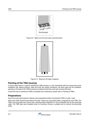 TMA                                                                             Painting of the TMA housing




                                             Draining pipe


                           Figure 2-2 Make sure the drain pipe is pointing down.




                                 Figure 2-3 Maximum tilt angle 5 degrees

Painting of the TMA housing
In some cases there is a need for painting the TMA housing in a color that blends with the environment at the
installation site. Before painting, make sure that the coaxial connectors, the drain pipe and the ventilation
opening on the back of the TMA housing are masked so that they never get covered with paint.
A technical note on painting of TMAs is available from Powerwave, please refer to Painting of TMAs.

Preparations
Save time and avoid trouble by making a few preparations before mounting the TMA to a pole / mast:
Since each TMA should be grounded to the pole, make sure a grounding cable is prepared for each TMA. The
TMA’s mounting plate has a screw with a locking washer attached to it, and a threaded hole for the grounding
cable. The TMA clips have threaded holes for mounting. Choose a suitable hole to connect the grounding
cable.




2-2                                                                                        044-05214 Rev A
 