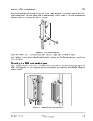 Mounting the TMA on a vertical pole                                                                       TMA

The grounding cable’s eye must be the right size for the TMA’s M8 (diam. 0.31") ground screw or M6 (diam.
0.24”) mounting clip. The cable should have an area of at least 16 mm2 (AWG 5). The other end should be
safely connected to a well-grounded point on the mast.




                                      Figure 2-4 Grounding connection
Check that the TMA can be easily connected to the antenna’s jumper cable and the BTS feeder.
If the TMAs are to be mounted on MultiPac plates, install the plates first. See Technical Manual – MultiPac for
more information.

Mounting the TMA on a vertical pole
Figure 2-4 shows how the hose clamps surround a vertical mast and fit into the corresponding openings of the
TMA’s mounting plate. The same applies to the clips, except where the hose clamp is fed through the square
holes of the clip.




                                 Figure 2-5 Standard hose clamp mounting




044-05214 Rev A                                                                                            2-3
 