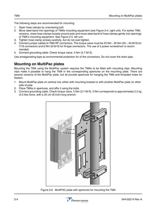 TMA                                                                              Mounting on MultiPac plates

The following steps are recommended for mounting.
1. Open hose clamps by unscrewing bolt.
2. Move steel band into openings of TMAs mounting equipment (see Figure 2-4, right unit). For earlier TMA
   versions, close hose clamps loosely around pole and move steel band of hose clamps gently into openings
   of TMA’s mounting equipment. See Figure 2-4, left unit.
3. Tighten hose clamp screws carefully, but do not over-tighten.
4. Connect jumper cables to TMA RF connectors. The torque value must be 25 Nm - 30 Nm (35 – 40 lbf ft) for
   7/16 connectors and 6 Nm (8 lbf ft) for N-type connectors. The use of a power screwdriver is recom-
   mended.
5. Connect grounding cable. Check torque value, 5 Nm (3.7 lbf ft).
Use amalgamating tape as environmental protection for of the connectors. Do not cover the drain pipe.

Mounting on MultiPac plates
Mounting the TMA using the MultiPac system requires the TMAs to be fitted with mounting clips. Mounting
clips make it possible to hang the TMA in the corresponding apertures on the mounting plate. There are
several versions of the MultiPac plate, but all provide apertures for hanging the TMA and threaded holes for
fixation.
1. Mount MultiPac plate on vertical rod, either with mounting bracket or with another MultiPac plate on other
   side of pole.
2. Place TMAs in apertures, and affix it using the bolts.
3. Connect grounding cable. Check torque value, 5 Nm (3.7 lbf ft). 5 Nm corresponds to approximately 2.5 kg
   (5.5 lbs) force, with a 20 cm (8 inch) long wrench.




                      Figure 2-6 MultiPAC plate with apertures for mounting the TMA


2-4                                                                                         044-05214 Rev A
 