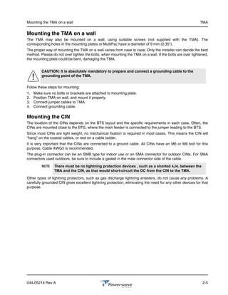 Mounting the TMA on a wall                                                                                 TMA


Mounting the TMA on a wall
The TMA may also be mounted on a wall, using suitable screws (not supplied with the TMA). The
corresponding holes in the mounting plates or MultiPac have a diameter of 9 mm (0.35").
The proper way of mounting the TMA on a wall varies from case to case. Only the installer can decide the best
method. Please do not over tighten the bolts, when mounting the TMA on a wall. If the bolts are over tightened,
the mounting plate could be bent, damaging the TMA.


         CAUTION: It is absolutely mandatory to prepare and connect a grounding cable to the
         grounding point of the TMA.


Folow these steps for mounting:
1.   Make sure no bolts or brackets are attached to mounting plate.
2.   Position TMA on wall, and mount it properly.
3.   Connect jumper cables to TMA.
4.   Connect grounding cable.

Mounting the CIN
The location of the CINs depends on the BTS layout and the specific requirements in each case. Often, the
CINs are mounted close to the BTS, where the main feeder is connected to the jumper leading to the BTS.
Since most CINs are light weight, no mechanical fixation is required in most cases. This means the CIN will
“hang” on the coaxial cables, or rest on a cable ladder.
It is very important that the CINs are connected to a ground cable. All CINs have an M6 or M8 bolt for this
purpose. Cable AWG5 is recommended.
The plug-in connector can be an SMB type for indoor use or an SMA connector for outdoor CINs. For SMA
connectors used outdoors, be sure to include a gasket in the male connector side of the cable.
         NOTE    There must be no lightning protection devices , such as a shorted ȜJ4, between the
                 TMA and the CIN, as that would short-circuit the DC from the CIN to the TMA.

Other types of lightning protectors, such as gas discharge lightning arresters, do not cause any problems. A
carefully grounded CIN gives excellent lightning protection, eliminating the need for any other devices for that
purpose.




044-05214 Rev A                                                                                             2-5
 