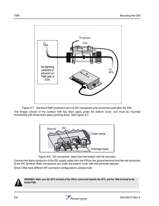 TMA                                                                                               Mounting the CIN




                                                           To ground

                         To                                    CIN
                         TMA

                                                                        DC




                       No lightning
                       protector is                                                     To
                       allowed on                                                       BTS
                       TMA side of
                           CIN.




      Figure 2-7 Standard EMP protectors are not DC transparent and cannot be used after the CIN.
The N-type version of the outdoor CIN has drain pipes under the bottom cover, and must be mounted
horizontally with these drain pipes pointing down. See Figure 2-7.




                             Ground        DC

                                                                       Cable clamp




                                                                       Drainage pipes

                     Figure 2-8 DC connection, seen from the bottom with lid removed.
Connect the black conductor of the DC supply cable from the PDUto the ground terminal and the red conductor
to the DC terminal. Both connections are under the bottom cover with the terminals labeled.
Since CINs have different RF-connector configurations, please note:



        WARNING: Make sure the BTS terminal of the CIN is connected towards the BTS, and the TMA terminal to the
        feeder/TMA.




2-6                                                                                               044-05214 Rev A
 