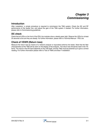 Chapter 3
                                                                                 Commissioning
Introduction
After installation, a simple procedure is required to commission the TMA system, Check the DC and RF
performance of the feeder line, and adjust the gain of the TMA system if needed. For further information,
please refer to Commissioning guidelines.

DC check
Check that all LEDs on the front of the PDU Lite modules show a steady green light. Observe the LEDs for at least
20 seconds to be sure they are steady. For further information, please refer to Technical Manual – PDU Lite.

Check of VSWR (Return loss)
Measure the return loss by means of a network analyzer or equivalent antenna line tester. Note that the filter
characteristics of the TMA will be seen on the display of the analyzer. The return loss should be read in the TX-
band. The result in the RX band depends on the LNA itself, and the TMA must be powered up to give a correct
reading. For further information please refer to Test of TMAs and Bias-T installation.




044-05214 Rev A                                                                                              3-1
 