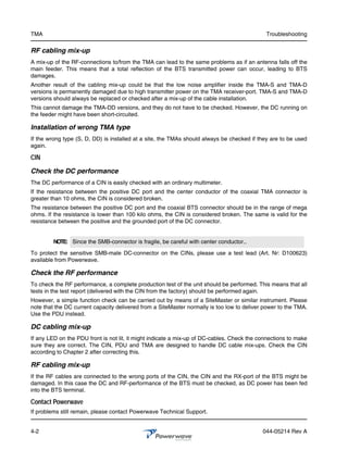 TMA                                                                                          Troubleshooting

RF cabling mix-up
A mix-up of the RF-connections to/from the TMA can lead to the same problems as if an antenna falls off the
main feeder. This means that a total reflection of the BTS transmitted power can occur, leading to BTS
damages.
Another result of the cabling mix-up could be that the low noise amplifier inside the TMA-S and TMA-D
versions is permanently damaged due to high transmitter power on the TMA receiver-port. TMA-S and TMA-D
versions should always be replaced or checked after a mix-up of the cable installation.
This cannot damage the TMA-DD versions, and they do not have to be checked. However, the DC running on
the feeder might have been short-circuited.

Installation of wrong TMA type
If the wrong type (S, D, DD) is installed at a site, the TMAs should always be checked if they are to be used
again.

CIN

Check the DC performance
The DC performance of a CIN is easily checked with an ordinary multimeter.
If the resistance between the positive DC port and the center conductor of the coaxial TMA connector is
greater than 10 ohms, the CIN is considered broken.
The resistance between the positive DC port and the coaxial BTS connector should be in the range of mega
ohms. If the resistance is lower than 100 kilo ohms, the CIN is considered broken. The same is valid for the
resistance between the positive and the grounded port of the DC connector.


         NOTE: Since the SMB-connector is fragile, be careful with center conductor..

To protect the sensitive SMB-male DC-connector on the CINs, please use a test lead (Art. Nr: D100623)
available from Powerwave.

Check the RF performance
To check the RF performance, a complete production test of the unit should be performed. This means that all
tests in the test report (delivered with the CIN from the factory) should be performed again.
However, a simple function check can be carried out by means of a SiteMaster or similar instrument. Please
note that the DC current capacity delivered from a SiteMaster normally is too low to deliver power to the TMA.
Use the PDU instead.

DC cabling mix-up
If any LED on the PDU front is not lit, it might indicate a mix-up of DC-cables. Check the connections to make
sure they are correct. The CIN, PDU and TMA are designed to handle DC cable mix-ups. Check the CIN
according to Chapter 2 after correcting this.

RF cabling mix-up
If the RF cables are connected to the wrong ports of the CIN, the CIN and the RX-port of the BTS might be
damaged. In this case the DC and RF-performance of the BTS must be checked, as DC power has been fed
into the BTS terminal.

Contact Powerwave
If problems still remain, please contact Powerwave Technical Support.


4-2                                                                                         044-05214 Rev A
 
