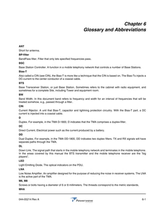 Chapter 6
                                                           Glossary and Abbreviations


ANT
Short for antenna.
BP-filter
BandPass filter. Filter that only lets specified frequencies pass.
BSC
Base Station Controller. A function in a mobile telephony network that controls a number of Base Stations.
Bias-T
Also called a CIN (see CIN), the Bias-T is more like a technique that the CIN is based on. The Bias-Ts injects a
DC-current to the center conductor of a coaxial cable.
BTS
Base Transceiver Station, or just Base Station. Sometimes refers to the cabinet with radio equipment, and
sometimes for a complete Site, including Tower and equipment room.
BW
Band Width. In this document band refers to frequency and width for an interval of frequencies that will be
treated somehow, e.g., passed through a filter.
CIN
Current INjector. A unit that Bias-T, capacitor and lightning protection circuitry. With the Bias-T part, a DC
current is injected into a coaxial cable.
D
Duplex. For example, in the TMA D-1800, D indicates that the TMA comprises a duplex-filter.
DC
Direct Current. Electrical power such as the current produced by a battery.
DD
Dual Duplex. For example, in the TMA DD-1800, DD indicates two duplex filters. TX and RX signals will have
separate paths through the TMA.
DL
Down Link. The signal path that starts in the mobile telephony network and terminates in the mobile telephone.
In the areas covered by this manual the BTS transmitter and the mobile telephone receiver are the “big
players”.
LED
Light Emitting Diode. The optical indicators on the PDU.
LNA
Low Noise Amplifier. An amplifier designed for the purpose of reducing the noise in receiver systems. The LNA
is the active part of the TMA.
M6, M8
Screws or bolts having a diameter of 6 or 8 millimeters. The threads correspond to the metric standards.
MHA


044-05214 Rev A                                                                                              6-1
 