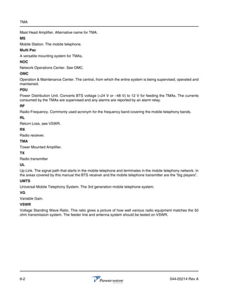 TMA

Mast Head Amplifier. Alternative name for TMA.
MS
Mobile Station. The mobile telephone.
Multi Pac
A versatile mounting system for TMAs.
NOC
Network Operations Center. See OMC.
OMC
Operation & Maintenance Center. The central, from which the entire system is being supervised, operated and
maintained.
PDU
Power Distribution Unit. Converts BTS voltage (+24 V or –48 V) to 12 V for feeding the TMAs. The currents
consumed by the TMAs are supervised and any alarms are reported by an alarm relay.
RF
Radio Frequency. Commonly used acronym for the frequency band covering the mobile telephony bands.
RL
Return Loss, see VSWR.
RX
Radio receiver.
TMA
Tower Mounted Amplifier.
TX
Radio transmitter
UL
Up Link. The signal path that starts in the mobile telephone and terminates in the mobile telephony network. In
the areas covered by this manual the BTS receiver and the mobile telephone transmitter are the “big players”.
UMTS
Universal Mobile Telephony System. The 3rd generation mobile telephone system.
VG
Variable Gain.
VSWR
Voltage Standing Wave Ratio. This ratio gives a picture of how well various radio equipment matches the 50
ohm transmission system. The feeder line and antenna system should be tested on VSWR.




6-2                                                                                          044-05214 Rev A
 