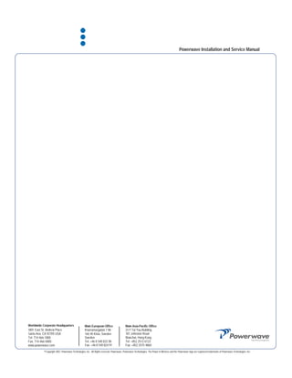 Powerwave Installation and Service Manual




Worldwide Corporate Headquarters                   Main European Office                    Main Asia-Pacific Office
1801 East St. Andrew Place                         Knarramasgatan 7 8tr                    23 F Tai Yau Building
Santa Ana, CA 92705 USA                            164 40 Kista, Sweden                    181 Johnston Road
Tel: 714-466-1000                                  Sweden                                  Wanchai, Hong Kong
Fax: 714-466-5800                                  Tel: +46 8 540 822 00                   Tel: +852 2512 6123
www.powerwave.com                                  Fax: +46 8 540 824 91                   Fax: +852 2575 4860
           ©Copyright 2007, Powerwave Technologies, Inc. All Rights reserved. Powerwave, Powerwave Technologies, The Power in Wireless and the Powerwave logo are registered trademarks of Powerwave Technologies, Inc.
 