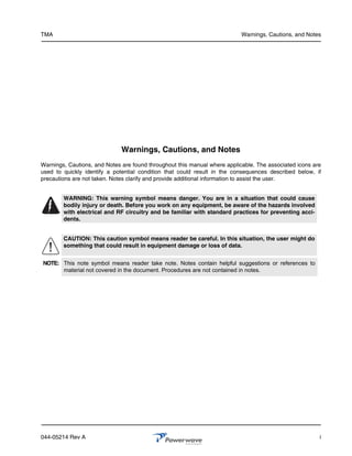 TMA                                                                        Warnings, Cautions, and Notes




                              Warnings, Cautions, and Notes
Warnings, Cautions, and Notes are found throughout this manual where applicable. The associated icons are
used to quickly identify a potential condition that could result in the consequences described below, if
precautions are not taken. Notes clarify and provide additional information to assist the user.


        WARNING: This warning symbol means danger. You are in a situation that could cause
        bodily injury or death. Before you work on any equipment, be aware of the hazards involved
        with electrical and RF circuitry and be familiar with standard practices for preventing acci-
        dents.


        CAUTION: This caution symbol means reader be careful. In this situation, the user might do
        something that could result in equipment damage or loss of data.


NOTE: This note symbol means reader take note. Notes contain helpful suggestions or references to
      material not covered in the document. Procedures are not contained in notes.




044-05214 Rev A                                                                                         i
 