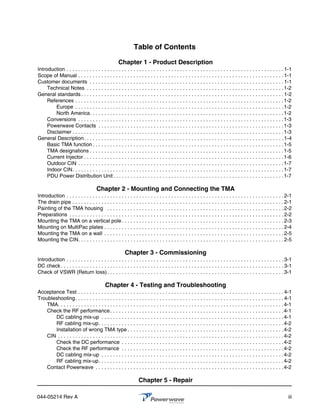 Table of Contents

                                                    Chapter 1 - Product Description
Introduction . . . . . . . . . . . . . . . . . . . . . . . . . . . . . . . . . . . . . . . . . . . . . . . . . . . . . . . . . . . . . . . . . . . . . . . . . . . 1-1
Scope of Manual . . . . . . . . . . . . . . . . . . . . . . . . . . . . . . . . . . . . . . . . . . . . . . . . . . . . . . . . . . . . . . . . . . . . . . . 1-1
Customer documents . . . . . . . . . . . . . . . . . . . . . . . . . . . . . . . . . . . . . . . . . . . . . . . . . . . . . . . . . . . . . . . . . . . 1-1
     Technical Notes . . . . . . . . . . . . . . . . . . . . . . . . . . . . . . . . . . . . . . . . . . . . . . . . . . . . . . . . . . . . . . . . . . . . 1-2
General standards . . . . . . . . . . . . . . . . . . . . . . . . . . . . . . . . . . . . . . . . . . . . . . . . . . . . . . . . . . . . . . . . . . . . . . 1-2
     References . . . . . . . . . . . . . . . . . . . . . . . . . . . . . . . . . . . . . . . . . . . . . . . . . . . . . . . . . . . . . . . . . . . . . . . . 1-2
         Europe . . . . . . . . . . . . . . . . . . . . . . . . . . . . . . . . . . . . . . . . . . . . . . . . . . . . . . . . . . . . . . . . . . . . . . . . 1-2
         North America. . . . . . . . . . . . . . . . . . . . . . . . . . . . . . . . . . . . . . . . . . . . . . . . . . . . . . . . . . . . . . . . . . . 1-2
     Conversions . . . . . . . . . . . . . . . . . . . . . . . . . . . . . . . . . . . . . . . . . . . . . . . . . . . . . . . . . . . . . . . . . . . . . . . 1-3
     Powerwave Contacts . . . . . . . . . . . . . . . . . . . . . . . . . . . . . . . . . . . . . . . . . . . . . . . . . . . . . . . . . . . . . . . . 1-3
     Disclaimer . . . . . . . . . . . . . . . . . . . . . . . . . . . . . . . . . . . . . . . . . . . . . . . . . . . . . . . . . . . . . . . . . . . . . . . . . 1-3
General Description. . . . . . . . . . . . . . . . . . . . . . . . . . . . . . . . . . . . . . . . . . . . . . . . . . . . . . . . . . . . . . . . . . . . . 1-4
     Basic TMA function . . . . . . . . . . . . . . . . . . . . . . . . . . . . . . . . . . . . . . . . . . . . . . . . . . . . . . . . . . . . . . . . . . 1-5
     TMA designations . . . . . . . . . . . . . . . . . . . . . . . . . . . . . . . . . . . . . . . . . . . . . . . . . . . . . . . . . . . . . . . . . . . 1-5
     Current Injector . . . . . . . . . . . . . . . . . . . . . . . . . . . . . . . . . . . . . . . . . . . . . . . . . . . . . . . . . . . . . . . . . . . . . 1-6
     Outdoor CIN . . . . . . . . . . . . . . . . . . . . . . . . . . . . . . . . . . . . . . . . . . . . . . . . . . . . . . . . . . . . . . . . . . . . . . . 1-7
     Indoor CIN. . . . . . . . . . . . . . . . . . . . . . . . . . . . . . . . . . . . . . . . . . . . . . . . . . . . . . . . . . . . . . . . . . . . . . . . . 1-7
     PDU Power Distribution Unit . . . . . . . . . . . . . . . . . . . . . . . . . . . . . . . . . . . . . . . . . . . . . . . . . . . . . . . . . . . 1-7

                                      Chapter 2 - Mounting and Connecting the TMA
Introduction . . . . . . . . . . . . . . . . . . . . . . . . . . . . . . . . . . . . . . . . . . . . . . . . . . . . . . . . . . . . . . . . . . . . . . . . . . . 2-1
The drain pipe . . . . . . . . . . . . . . . . . . . . . . . . . . . . . . . . . . . . . . . . . . . . . . . . . . . . . . . . . . . . . . . . . . . . . . . . . 2-1
Painting of the TMA housing . . . . . . . . . . . . . . . . . . . . . . . . . . . . . . . . . . . . . . . . . . . . . . . . . . . . . . . . . . . . . 2-2
Preparations . . . . . . . . . . . . . . . . . . . . . . . . . . . . . . . . . . . . . . . . . . . . . . . . . . . . . . . . . . . . . . . . . . . . . . . . . . 2-2
Mounting the TMA on a vertical pole . . . . . . . . . . . . . . . . . . . . . . . . . . . . . . . . . . . . . . . . . . . . . . . . . . . . . . . . 2-3
Mounting on MultiPac plates . . . . . . . . . . . . . . . . . . . . . . . . . . . . . . . . . . . . . . . . . . . . . . . . . . . . . . . . . . . . . . 2-4
Mounting the TMA on a wall . . . . . . . . . . . . . . . . . . . . . . . . . . . . . . . . . . . . . . . . . . . . . . . . . . . . . . . . . . . . . . 2-5
Mounting the CIN. . . . . . . . . . . . . . . . . . . . . . . . . . . . . . . . . . . . . . . . . . . . . . . . . . . . . . . . . . . . . . . . . . . . . . . 2-5

                                                        Chapter 3 - Commissioning
Introduction . . . . . . . . . . . . . . . . . . . . . . . . . . . . . . . . . . . . . . . . . . . . . . . . . . . . . . . . . . . . . . . . . . . . . . . . . . . 3-1
DC check . . . . . . . . . . . . . . . . . . . . . . . . . . . . . . . . . . . . . . . . . . . . . . . . . . . . . . . . . . . . . . . . . . . . . . . . . . . . . 3-1
Check of VSWR (Return loss) . . . . . . . . . . . . . . . . . . . . . . . . . . . . . . . . . . . . . . . . . . . . . . . . . . . . . . . . . . . . . 3-1

                                            Chapter 4 - Testing and Troubleshooting
Acceptance Test . . . . . . . . . . . . . . . . . . . . . . . . . . . . . . . . . . . . . . . . . . . . . . . . . . . . . . . . . . . . . . . . . . . . . . . 4-1
Troubleshooting. . . . . . . . . . . . . . . . . . . . . . . . . . . . . . . . . . . . . . . . . . . . . . . . . . . . . . . . . . . . . . . . . . . . . . . . 4-1
    TMA. . . . . . . . . . . . . . . . . . . . . . . . . . . . . . . . . . . . . . . . . . . . . . . . . . . . . . . . . . . . . . . . . . . . . . . . . . . . . . 4-1
    Check the RF performance . . . . . . . . . . . . . . . . . . . . . . . . . . . . . . . . . . . . . . . . . . . . . . . . . . . . . . . . . . . . 4-1
       DC cabling mix-up . . . . . . . . . . . . . . . . . . . . . . . . . . . . . . . . . . . . . . . . . . . . . . . . . . . . . . . . . . . . . . . 4-1
       RF cabling mix-up. . . . . . . . . . . . . . . . . . . . . . . . . . . . . . . . . . . . . . . . . . . . . . . . . . . . . . . . . . . . . . . . 4-2
       Installation of wrong TMA type . . . . . . . . . . . . . . . . . . . . . . . . . . . . . . . . . . . . . . . . . . . . . . . . . . . . . . 4-2
    CIN . . . . . . . . . . . . . . . . . . . . . . . . . . . . . . . . . . . . . . . . . . . . . . . . . . . . . . . . . . . . . . . . . . . . . . . . . . . . . .4-2
       Check the DC performance . . . . . . . . . . . . . . . . . . . . . . . . . . . . . . . . . . . . . . . . . . . . . . . . . . . . . . . .4-2
       Check the RF performance . . . . . . . . . . . . . . . . . . . . . . . . . . . . . . . . . . . . . . . . . . . . . . . . . . . . . . . .4-2
       DC cabling mix-up . . . . . . . . . . . . . . . . . . . . . . . . . . . . . . . . . . . . . . . . . . . . . . . . . . . . . . . . . . . . . . . 4-2
       RF cabling mix-up. . . . . . . . . . . . . . . . . . . . . . . . . . . . . . . . . . . . . . . . . . . . . . . . . . . . . . . . . . . . . . . . 4-2
    Contact Powerwave . . . . . . . . . . . . . . . . . . . . . . . . . . . . . . . . . . . . . . . . . . . . . . . . . . . . . . . . . . . . . . . . . 4-2

                                                                 Chapter 5 - Repair

044-05214 Rev A                                                                                                                                                    iii
 