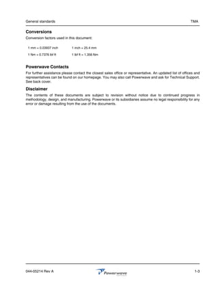 General standards                                                                                         TMA

Conversions
Conversion factors used in this document:

 1 mm = 0.03937 inch         1 inch = 25.4 mm

 1 Nm = 0.7376 lbf ft        1 lbf ft = 1.356 Nm


Powerwave Contacts
For further assistance please contact the closest sales office or representative. An updated list of offices and
representatives can be found on our homepage. You may also call Powerwave and ask for Technical Support.
See back cover.

Disclaimer
The contents of these documents are subject to revision without notice due to continued progress in
methodology, design, and manufacturing. Powerwave or its subsidiaries assume no legal responsibility for any
error or damage resulting from the use of the documents.




044-05214 Rev A                                                                                             1-3
 