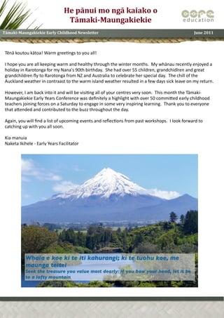 He	
  pānui	
  mo	
  ngā	
  kaiako	
  o	
  
                                                Tāmaki-­Maungakiekie
Tāmaki-­Maungakiekie	
  Early	
  Childhood	
  Newsletter	
                                                                                            June	
  2011



 Tēnā	
  koutou	
  kātoa!	
  Warm	
  gree1ngs	
  to	
  you	
  all!

 I	
  hope	
  you	
  are	
  all	
  keeping	
  warm	
  and	
  healthy	
  through	
  the	
  winter	
  months.	
  	
  My	
  whānau	
  recently	
  enjoyed	
  a	
  
 holiday	
  in	
  Rarotonga	
  for	
  my	
  Nana's	
  90th	
  birthday.	
  	
  She	
  had	
  over	
  55	
  children,	
  grandchidlren	
  and	
  great	
  
 grandchildren	
  ﬂy	
  to	
  Rarotonga	
  from	
  NZ	
  and	
  Australia	
  to	
  celebrate	
  her	
  special	
  day.	
  	
  The	
  chill	
  of	
  the	
  
 Auckland	
  weather	
  in	
  contraast	
  to	
  the	
  warm	
  island	
  weather	
  resulted	
  in	
  a	
  few	
  days	
  sick	
  leave	
  on	
  my	
  return.	
  	
  

 However,	
  I	
  am	
  back	
  into	
  it	
  and	
  will	
  be	
  visi1ng	
  all	
  of	
  your	
  centres	
  very	
  soon.	
  	
  This	
  month	
  the	
  Tāmaki-­‐
 Maungakiekie	
  Early	
  Years	
  Conference	
  was	
  deﬁnitely	
  a	
  highlight	
  with	
  over	
  50	
  commiSed	
  early	
  childhood	
  
 teachers	
  joining	
  forces	
  on	
  a	
  Saturday	
  to	
  engage	
  in	
  some	
  very	
  inspiring	
  learning.	
  	
  Thank	
  you	
  to	
  everyone	
  
 that	
  aSended	
  and	
  contributed	
  to	
  the	
  buzz	
  throughout	
  the	
  day.

 Again,	
  you	
  will	
  ﬁnd	
  a	
  list	
  of	
  upcoming	
  events	
  and	
  reﬂec1ons	
  from	
  past	
  workshops.	
  	
  I	
  look	
  forward	
  to	
  
 catching	
  up	
  with	
  you	
  all	
  soon.

 Kia	
  manuia
 Naketa	
  Ikihele	
  -­‐	
  Early	
  Years	
  Facilitator
 
