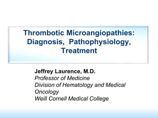 Thrombotic Microangiopathies:
Diagnosis, Pathophysiology,
Treatment
Jeffrey Laurence, M.D.
Professor of Medicine
Division of Hematology and Medical
Oncology
Weill Cornell Medical College
 