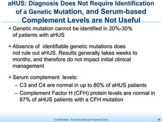 Confidential – For Educational Purposes Only 19
Genetic mutation cannot be identified in 20%-30%
of patients with aHUS
Absence of identifiable genetic mutations does
not rule out aHUS. Results generally takes weeks to
months, and therefore do not impact initial clinical
management
Serum complement levels:
– C3 and C4 are normal in up to 80% of aHUS patients
– Complement Factor H (CFH) protein levels are normal in
87% of aHUS patients with a CFH mutation
aHUS: Diagnosis Does Not Require Identification
of a Genetic Mutation, and Serum-based
Complement Levels are Not Useful
1. Noris M et al. Clin J Am Soc Nephrol. 2010;5:1844-1859.
 