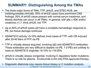 Confidential – For Educational Purposes Only 34
SUMMARY: Distinguishing Among the TMAs
 The three major forms of TMA, TTP, aHUS, and STEC-HUS, are
indistinguishable clinically: 50% of aHUS cases have prominent CNS
findings; 20% of aHUS cases present with normal serum creatinine; and
bloody diarrhea can occur in all TMAs. In general, with plts > 40K and/or
creatinine >1.7, think aHUS, not TTP.
 Up to 80% of aHUS cases will have a complete hematologic response to
PE, but tissue damage continues
 ADAMTS13 activity <5-10% defines most cases of TTP, with CR induced
after 20-40 liters of FFP via PE
 TTP is virtually always acquired, involving IgG anti-ADAMTS13 antibodies.
These antibodies are very difficult to deplete via PE. 1-2 PEs are unlikely to
raise an ADAMTS13 originally <5-10% to >10-20%
 aHUS is virtually always congenital, involving C regulatory factor mutations.
There is no role for plasma . Eculizumab is the only FDA-approved therapy.
 Diagnostic dilemmas may require tissue biopsy or C mutation analysis.
 