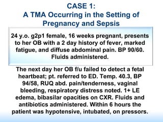 CASE 1:
A TMA Occurring in the Setting of
Pregnancy and Sepsis
24 y.o. g2p1 female, 16 weeks pregnant, presents
to her OB with a 2 day history of fever, marked
fatigue, and diffuse abdominal pain. BP 90/60.
Fluids administered.
The next day her OB f/u failed to detect a fetal
heartbeat; pt. referred to ED. Temp. 40.3, BP
94/58, RUQ abd. pain/tenderness, vaginal
bleeding, respiratory distress noted. 1+ LE
edema, bibasilar opacities on CXR. Fluids and
antibiotics administered. Within 6 hours the
patient was hypotensive, intubated, on pressors.
 