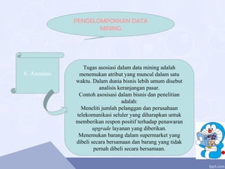 6. Asosiasi
PENGELOMPOKKAN DATA
MINING
Tugas asosiasi dalam data mining adalah
menemukan atribut yang muncul dalam satu
waktu. Dalam dunia bisnis lebih umum disebut
analisis keranjangan pasar.
Contoh asosisasi dalam bisnis dan penelitian
adalah:
Meneliti jumlah pelanggan dan perusahaan
telekomunikasi seluler yang diharapkan untuk
memberikan respon positif terhadap penawaran
upgrade layanan yang diberikan.
Menemukan barang dalam supermarket yang
dibeli secara bersamaan dan barang yang tidak
pernah dibeli secara bersamaan.
 
