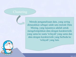Clustering
Metode penganalisaan data, yang sering
dimasukkan sebagai salah satu metode Data
Mining, yang tujuannya adalah untuk
mengelompokkan data dengan karakteristik
yang sama ke suatu 'wilayah' yang sama dan
data dengan karakteristik yang berbeda ke
'wilayah' yang lain.
 