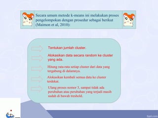 Secara umum metode k-means ini melakukan proses
pengelompokan dengan prosedur sebagai berikut
(Maimon et al, 2010):
Tentukan jumlah cluster.
Alokasikan data secara random ke cluster
yang ada.
Hitung rata-rata setiap cluster dari data yang
tergabung di dalamnya.
Alokasikan kembali semua data ke cluster
terdekat.
Ulang proses nomor 3, sampai tidak ada
perubahan atau perubahan yang terjadi masih
sudah di bawah treshold.
 