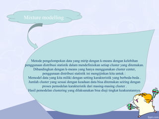 Mixture modelling
Metode pengelompokan data yang mirip dengan k-means dengan kelebihan
penggunaan distribusi statistik dalam mendefinisikan setiap cluster yang ditemukan.
Dibandingkan dengan k-means yang hanya menggunakan cluster center,
penggunaan distribusi statistik ini mengijinkan kita untuk :
Memodel data yang kita miliki dengan setting karakteristik yang berbeda-beda .
Jumlah cluster yang sesuai dengan keadaan data bisa ditemukan seiring dengan
proses pemodelan karakteristik dari masing-masing cluster .
Hasil pemodelan clustering yang dilaksanakan bisa diuji tingkat keakuratannya.
 