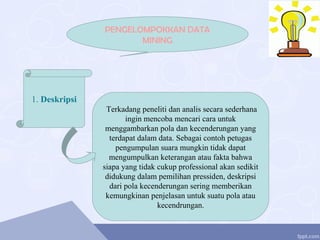 PENGELOMPOKKAN DATA
MINING
1. Deskripsi
Terkadang peneliti dan analis secara sederhana
ingin mencoba mencari cara untuk
menggambarkan pola dan kecenderungan yang
terdapat dalam data. Sebagai contoh petugas
pengumpulan suara mungkin tidak dapat
mengumpulkan keterangan atau fakta bahwa
siapa yang tidak cukup professional akan sedikit
didukung dalam pemilihan pressiden, deskripsi
dari pola kecenderungan sering memberikan
kemungkinan penjelasan untuk suatu pola atau
kecendrungan.
 