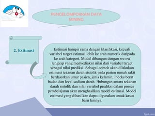 PENGELOMPOKKAN DATA
MINING
2. Estimasi Estimasi hampir sama dengan klasifikasi, kecuali
variabel target estimasi lebih ke arah numerik daripada
ke arah kategori. Model dibangun dengan record
lengkap yang menyediakan nilai dari variabel target
sebagai nilai prediksi. Sebagai contoh akan dilakukan
estimasi tekanan darah sistolik pada pasien rumah sakit
berdasarkan umur pasien, jenis kelamin, indeks berat
badan dan level sodium darah. Hubungan antara tekanan
darah sistolik dan nilai variabel prediksi dalam proses
pembelajaran akan menghasilkan model estimasi. Model
estimasi yang dihasilkan dapat digunakan untuk kasus
baru lainnya.
 