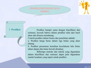 PENGELOMPOKKAN DATA
MINING
3. Prediksi Prediksi hampir sama dengan klasifikasi dan
estimasi, kecuali bahwa dalam prediksi nilai dari hasil
akan ada dimasa mendatang.
Contoh prediksi dalam bisnis dan penelitian adalah:
a. Prediksi harga beras dalam tiga bulan yang akan
datang.
b. Prediksi presentase kenaikan kecelakaan lalu lintas
tahun depan jika batas bawah dinaikan.
Beberapa metode dan teknik yang digunakan
dalam klasifikasi dan estimasi dapat pula digunakan
(untuk keadaan yang tepat) untuk prediksi.
 