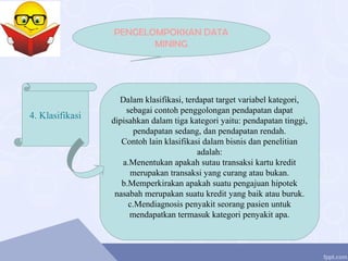 PENGELOMPOKKAN DATA
MINING
4. Klasifikasi
Dalam klasifikasi, terdapat target variabel kategori,
sebagai contoh penggolongan pendapatan dapat
dipisahkan dalam tiga kategori yaitu: pendapatan tinggi,
pendapatan sedang, dan pendapatan rendah.
Contoh lain klasifikasi dalam bisnis dan penelitian
adalah:
a.Menentukan apakah sutau transaksi kartu kredit
merupakan transaksi yang curang atau bukan.
b.Memperkirakan apakah suatu pengajuan hipotek
nasabah merupakan suatu kredit yang baik atau buruk.
c.Mendiagnosis penyakit seorang pasien untuk
mendapatkan termasuk kategori penyakit apa.
 