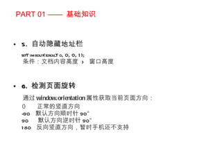 PART 01 ——  基础知识 5.  自动隐藏地址栏 setTimeout(scrollTo, 0, 0, 1); 条件：文档内容高度  >  窗口高度 6.  检测页面旋转 通过 window.orientation 属性获取当前页面方向： ０  正常的竖直方向 -90  默认方向顺时针 90° 90  默认方向逆时针 90° 180  反向竖直方向，暂时手机还不支持 