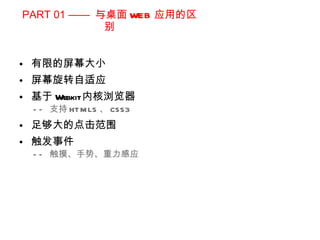 PART 01 ——  与桌面 WEB 应用的区别 有限的屏幕大小 屏幕旋转自适应 基于 Webkit 内核浏览器 ——  支持 HTML5 、 CSS3 足够大的点击范围 触发事件  ——  触摸、手势、重力感应 